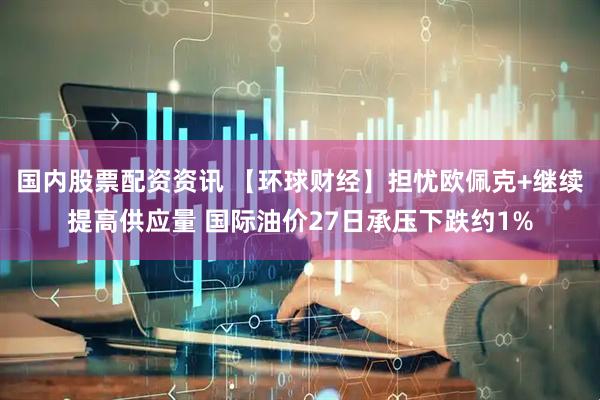 国内股票配资资讯 【环球财经】担忧欧佩克+继续提高供应量 国际油价27日承压下跌约1%