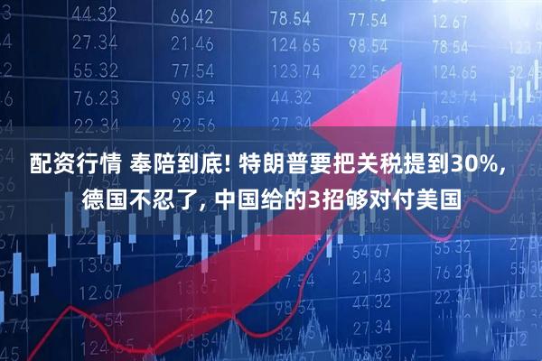 配资行情 奉陪到底! 特朗普要把关税提到30%, 德国不忍了, 中国给的3招够对付美国