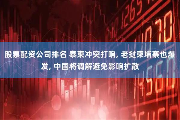 股票配资公司排名 泰柬冲突打响, 老挝柬埔寨也爆发, 中国将调解避免影响扩散