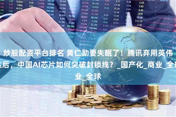炒股配资平台排名 黄仁勋要失眠了！腾讯弃用英伟达后，中国AI芯片如何突破封锁线？_国产化_商业_全球