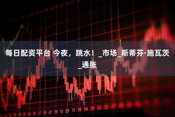 每日配资平台 今夜，跳水！_市场_斯蒂芬·施瓦茨_通胀
