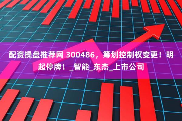 配资操盘推荐网 300486，筹划控制权变更！明起停牌！_智能_东杰_上市公司