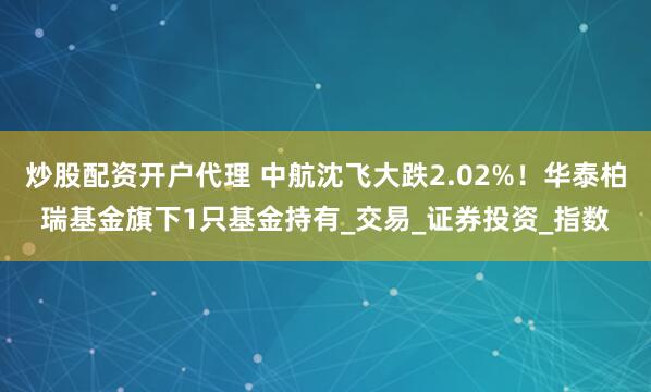 炒股配资开户代理 中航沈飞大跌2.02%！华泰柏瑞基金旗下1只基金持有_交易_证券投资_指数
