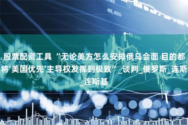 股票配资工具 “无论美方怎么安排俄乌会面 目的都是将‘美国优先’主导权发挥到极致”_谈判_俄罗斯_连斯基