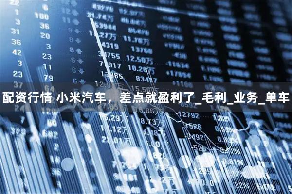 配资行情 小米汽车，差点就盈利了_毛利_业务_单车