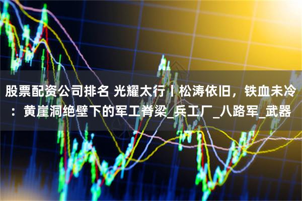 股票配资公司排名 光耀太行丨松涛依旧，铁血未冷：黄崖洞绝壁下的军工脊梁_兵工厂_八路军_武器