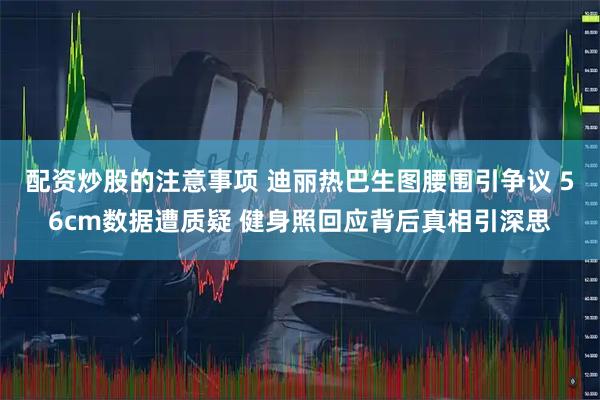配资炒股的注意事项 迪丽热巴生图腰围引争议 56cm数据遭质疑 健身照回应背后真相引深思